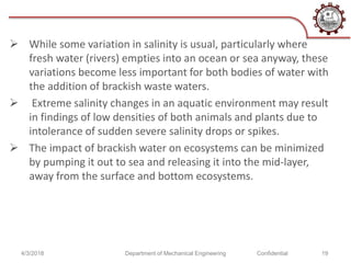  While some variation in salinity is usual, particularly where
fresh water (rivers) empties into an ocean or sea anyway, these
variations become less important for both bodies of water with
the addition of brackish waste waters.
 Extreme salinity changes in an aquatic environment may result
in findings of low densities of both animals and plants due to
intolerance of sudden severe salinity drops or spikes.
 The impact of brackish water on ecosystems can be minimized
by pumping it out to sea and releasing it into the mid-layer,
away from the surface and bottom ecosystems.
4/3/2018 Department of Mechanical Engineering Confidential 19
 