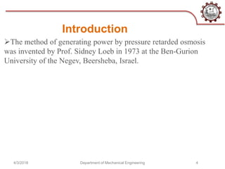 Introduction
The method of generating power by pressure retarded osmosis
was invented by Prof. Sidney Loeb in 1973 at the Ben-Gurion
University of the Negev, Beersheba, Israel.
4/3/2018 Department of Mechanical Engineering 4
 