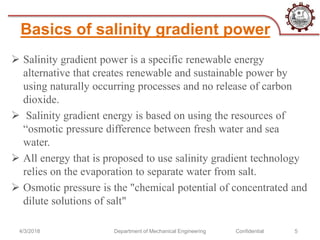 Basics of salinity gradient power
 Salinity gradient power is a specific renewable energy
alternative that creates renewable and sustainable power by
using naturally occurring processes and no release of carbon
dioxide.
 Salinity gradient energy is based on using the resources of
“osmotic pressure difference between fresh water and sea
water.
 All energy that is proposed to use salinity gradient technology
relies on the evaporation to separate water from salt.
 Osmotic pressure is the "chemical potential of concentrated and
dilute solutions of salt"
4/3/2018 Department of Mechanical Engineering Confidential 5
 