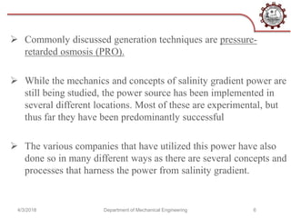  Commonly discussed generation techniques are pressure-
retarded osmosis (PRO).
 While the mechanics and concepts of salinity gradient power are
still being studied, the power source has been implemented in
several different locations. Most of these are experimental, but
thus far they have been predominantly successful
 The various companies that have utilized this power have also
done so in many different ways as there are several concepts and
processes that harness the power from salinity gradient.
4/3/2018 Department of Mechanical Engineering 6
 