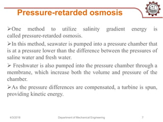 Pressure-retarded osmosis
4/3/2018 Department of Mechanical Engineering 7
One method to utilize salinity gradient energy is
called pressure-retarded osmosis.
In this method, seawater is pumped into a pressure chamber that
is at a pressure lower than the difference between the pressures of
saline water and fresh water.
 Freshwater is also pumped into the pressure chamber through a
membrane, which increase both the volume and pressure of the
chamber.
As the pressure differences are compensated, a turbine is spun,
providing kinetic energy.
 