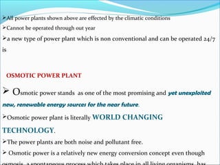 All power plants shown above are effected by the climatic conditions
Cannot be operated through out year
a new type of power plant which is non conventional and can be operated 24/7
is
OSMOTIC POWER PLANT
 Osmotic power stands as one of the most promising and yet unexploited
new, renewable energy sources for the near future.
Osmotic power plant is literally WORLD CHANGING
TECHNOLOGY.
The power plants are both noise and pollutant free.
 Osmotic power is a relatively new energy conversion concept even though
 