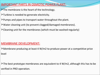 IMPORTANT PARTS IN OSMOTIC POWER PLANT:
The membrane is the heart of the technology.
Turbine is needed to generate electricity.
Pumps and pipes to transport water throughout the plant.
Water cleaning unit (to prevent clogged/damaged membranes).
Cleaning unit for the membranes (which must be washed regularly)
MEMBRANE DEVELOPMENT:
Membrane producing at least 4 W/m2 to produce power at a competitive price
level
The best prototype membranes are equivalent to 4 W/m2, although this has to be
verified in PRO operation.
 