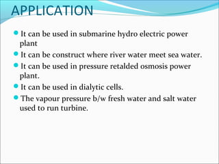 APPLICATION
It can be used in submarine hydro electric power
plant
It can be construct where river water meet sea water.
It can be used in pressure retalded osmosis power
plant.
It can be used in dialytic cells.
The vapour pressure b/w fresh water and salt water
used to run turbine.
 