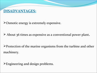 DISADVANTAGES:
Osmotic energy is extremely expensive.
 About 36 times as expensive as a conventional power plant.
Protection of the marine organisms from the turbine and other
machinery.
Engineering and design problems.
 