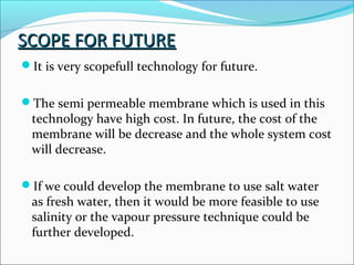 SCOPE FOR FUTURESCOPE FOR FUTURE
It is very scopefull technology for future.
The semi permeable membrane which is used in this
technology have high cost. In future, the cost of the
membrane will be decrease and the whole system cost
will decrease.
If we could develop the membrane to use salt water
as fresh water, then it would be more feasible to use
salinity or the vapour pressure technique could be
further developed.
 