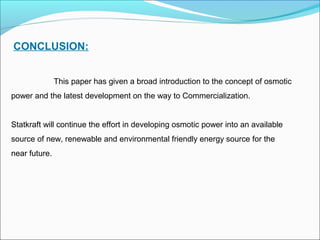CONCLUSION:
This paper has given a broad introduction to the concept of osmotic
power and the latest development on the way to Commercialization.
Statkraft will continue the effort in developing osmotic power into an available
source of new, renewable and environmental friendly energy source for the
near future.
 