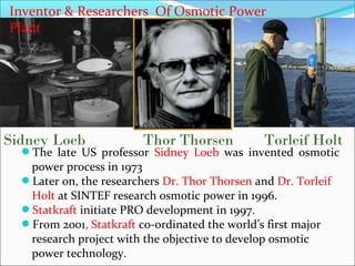 Sidney Loeb Thor Thorsen Torleif Holt
Inventor & Researchers Of Osmotic Power
Plant
The late US professor Sidney Loeb was invented osmotic
power process in 1973
Later on, the researchers Dr. Thor Thorsen and Dr. Torleif
Holt at SINTEF research osmotic power in 1996.
Statkraft initiate PRO development in 1997.
From 2001, Statkraft co-ordinated the world’s first major
research project with the objective to develop osmotic
power technology.
 