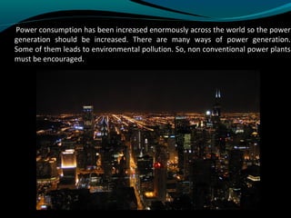 Power consumption has been increased enormously across the world so the power
generation should be increased. There are many ways of power generation.
Some of them leads to environmental pollution. So, non conventional power plants
must be encouraged.
 