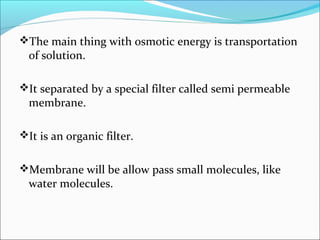 The main thing with osmotic energy is transportation
of solution.
It separated by a special filter called semi permeable
membrane.
It is an organic filter.
Membrane will be allow pass small molecules, like
water molecules.
 