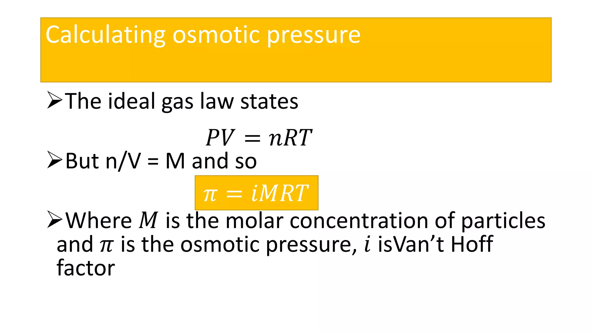 Calculating osmotic pressure
The ideal gas law states
But n/V = M and so
Where 𝑀 is the molar concentration of particles
and 𝜋 is the osmotic pressure, 𝑖 isVan’t Hoff
factor
𝑃𝑉 = 𝑛𝑅𝑇
𝜋 = 𝑖𝑀𝑅𝑇
 