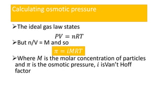Calculating osmotic pressure
The ideal gas law states
But n/V = M and so
Where 𝑀 is the molar concentration of particles
and 𝜋 is the osmotic pressure, 𝑖 isVan’t Hoff
factor
𝑃𝑉 = 𝑛𝑅𝑇
𝜋 = 𝑖𝑀𝑅𝑇
 