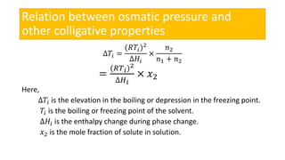 Relation between osmatic pressure and
other colligative properties
∆𝑇𝑖 =
(𝑅𝑇𝑖)2
∆𝐻𝑖
×
𝑛2
𝑛1 + 𝑛2
=
(𝑅𝑇 𝑖)2
∆𝐻 𝑖
× 𝑥2
Here,
∆𝑇𝑖 is the elevation in the boiling or depression in the freezing point.
𝑇𝑖 is the boiling or freezing point of the solvent.
∆𝐻𝑖 is the enthalpy change during phase change.
𝑥2 is the mole fraction of solute in solution.
 