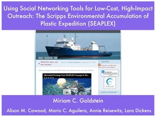 Using Social Networking Tools for Low-Cost, High-Impact
 Outreach: The Scripps Environmental Accumulation of
              Plastic Expedition (SEAPLEX)




                      Miriam C. Goldstein
 Alison M. Cawood, Mario C. Aguilera, Annie Reisewitz, Lara Dickens
 