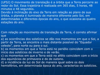 Exercício mamão com açúcar(UFRGS) Ainda é 31 de dezembro no Brasil quando a televisão noticia a chegada do ano Novo em diferentes países. Entre os países que comemoram a chegada do Ano Novo antes do Brasil, encontram-se a Austrália, a Nova Zelândia e o Japão. Este fato se deve a) à inclinação do eixo terrestre. b) ao movimento de rotação terrestre. c) ao movimento de translação terrestre. d) à maior proximidade do sol no verão. e) a diferença de latitude entre esses países e o Brasil. 