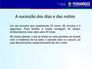 A sucessão dos dias e das noites
Um dia terrestre tem exatamente 23 horas, 56 minutos e 4
segundos. Para facilitar a nossa contagem do tempo,
arredondamos esse valor para 24 horas.
No nosso planeta, o dia se divide em dois períodos de acordo
com a incidência da luz solar, o período claro e o escuro, ao
qual denominamos respectivamente de dia e noite.
 