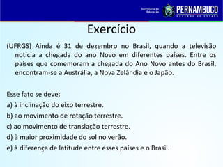 Exercício
(UFRGS) Ainda é 31 de dezembro no Brasil, quando a televisão
noticia a chegada do ano Novo em diferentes países. Entre os
países que comemoram a chegada do Ano Novo antes do Brasil,
encontram-se a Austrália, a Nova Zelândia e o Japão.
Esse fato se deve:
a) à inclinação do eixo terrestre.
b) ao movimento de rotação terrestre.
c) ao movimento de translação terrestre.
d) à maior proximidade do sol no verão.
e) à diferença de latitude entre esses países e o Brasil.
 