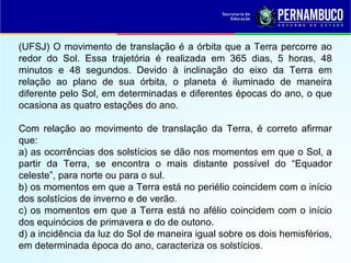 (UFSJ) O movimento de translação é a órbita que a Terra percorre ao
redor do Sol. Essa trajetória é realizada em 365 dias, 5 horas, 48
minutos e 48 segundos. Devido à inclinação do eixo da Terra em
relação ao plano de sua órbita, o planeta é iluminado de maneira
diferente pelo Sol, em determinadas e diferentes épocas do ano, o que
ocasiona as quatro estações do ano.
Com relação ao movimento de translação da Terra, é correto afirmar
que:
a) as ocorrências dos solstícios se dão nos momentos em que o Sol, a
partir da Terra, se encontra o mais distante possível do “Equador
celeste”, para norte ou para o sul.
b) os momentos em que a Terra está no periélio coincidem com o início
dos solstícios de inverno e de verão.
c) os momentos em que a Terra está no afélio coincidem com o início
dos equinócios de primavera e do de outono.
d) a incidência da luz do Sol de maneira igual sobre os dois hemisférios,
em determinada época do ano, caracteriza os solstícios.
 