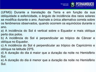 (UFMG) Durante a translação da Terra e em função da sua
obliquidade e esfericidade, o ângulo de incidência dos raios solares
se modifica durante o ano. Assinale a única alternativa correta sobre
os fenômenos observados, quando ocorrem os equinócios durante o
ano.
a) A incidência do Sol é vertical sobre o Equador e mais oblíqua
perto dos polos.
b) A incidência do Sol é perpendicular ao trópico de Câncer e
oblíqua no Equador.
c) A incidência do Sol é perpendicular ao trópico de Capricórnio e
oblíqua na latitude 23ºS.
d) A duração do dia é maior que a duração da noite no Hemisfério
Sul.
e) A duração do dia é menor que a duração da noite no Hemisfério
Sul.
 