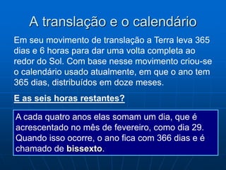 A translação e o calendário
Em seu movimento de translação a Terra leva 365
dias e 6 horas para dar uma volta completa ao
redor do Sol. Com base nesse movimento criou-se
o calendário usado atualmente, em que o ano tem
365 dias, distribuídos em doze meses.
E as seis horas restantes?
A cada quatro anos elas somam um dia, que é
acrescentado no mês de fevereiro, como dia 29.
Quando isso ocorre, o ano fica com 366 dias e é
chamado de bissexto.
 