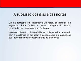 A sucessão dos dias e das noites
Um dia terrestre tem exatamente 23 horas, 56 minutos e 4
segundos. Para facilitar a nossa contagem do tempo,
arredondamos esse valor para 24 horas.
No nosso planeta, o dia se divide em dois períodos de acordo
com a incidência da luz solar, o período claro e o escuro, ao
qual denominamos respectivamente de dia e noite.
 