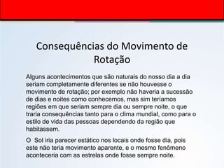 Consequências do Movimento de
Rotação
Alguns acontecimentos que são naturais do nosso dia a dia
seriam completamente diferentes se não houvesse o
movimento de rotação; por exemplo não haveria a sucessão
de dias e noites como conhecemos, mas sim teríamos
regiões em que seriam sempre dia ou sempre noite, o que
traria consequências tanto para o clima mundial, como para o
estilo de vida das pessoas dependendo da região que
habitassem.
O Sol iria parecer estático nos locais onde fosse dia, pois
este não teria movimento aparente, e o mesmo fenômeno
aconteceria com as estrelas onde fosse sempre noite.
 