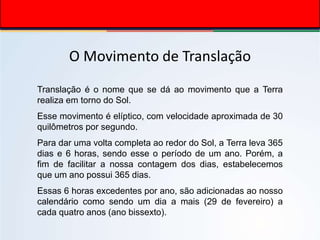 O Movimento de Translação
Translação é o nome que se dá ao movimento que a Terra
realiza em torno do Sol.
Esse movimento é elíptico, com velocidade aproximada de 30
quilômetros por segundo.
Para dar uma volta completa ao redor do Sol, a Terra leva 365
dias e 6 horas, sendo esse o período de um ano. Porém, a
fim de facilitar a nossa contagem dos dias, estabelecemos
que um ano possui 365 dias.
Essas 6 horas excedentes por ano, são adicionadas ao nosso
calendário como sendo um dia a mais (29 de fevereiro) a
cada quatro anos (ano bissexto).
 