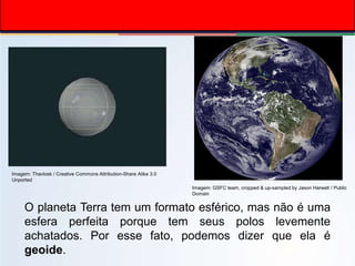 O planeta Terra tem um formato esférico, mas não é uma
esfera perfeita porque tem seus polos levemente
achatados. Por esse fato, podemos dizer que ela é
geoide.
Imagem: GSFC team, cropped & up-sampled by Jason Harwell / Public
Domain
Imagem: Thavlosk / Creative Commons Attribution-Share Alike 3.0
Unported
 
