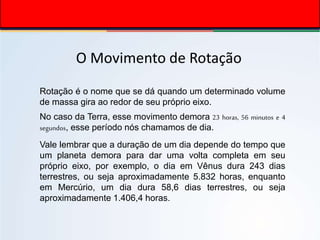 O Movimento de Rotação
Rotação é o nome que se dá quando um determinado volume
de massa gira ao redor de seu próprio eixo.
No caso da Terra, esse movimento demora 23 horas, 56 minutos e 4
segundos, esse período nós chamamos de dia.
Vale lembrar que a duração de um dia depende do tempo que
um planeta demora para dar uma volta completa em seu
próprio eixo, por exemplo, o dia em Vênus dura 243 dias
terrestres, ou seja aproximadamente 5.832 horas, enquanto
em Mercúrio, um dia dura 58,6 dias terrestres, ou seja
aproximadamente 1.406,4 horas.
 