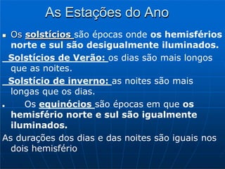 As Estações do Ano
 Os solstícios são épocas onde os hemisférios
norte e sul são desigualmente iluminados.
Solstícios de Verão: os dias são mais longos
que as noites.
Solstício de inverno: as noites são mais
longas que os dias.
 Os equinócios são épocas em que os
hemisfério norte e sul são igualmente
iluminados.
As durações dos dias e das noites são iguais nos
dois hemisfério
 