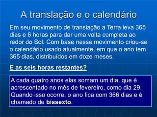 A translação e o calendário
Em seu movimento de translação a Terra leva 365
dias e 6 horas para dar uma volta completa ao
redor do Sol. Com base nesse movimento criou-se
o calendário usado atualmente, em que o ano tem
365 dias, distribuídos em doze meses.
E as seis horas restantes?
A cada quatro anos elas somam um dia, que é
acrescentado no mês de fevereiro, como dia 29.
Quando isso ocorre, o ano fica com 366 dias e é
chamado de bissexto.
 
