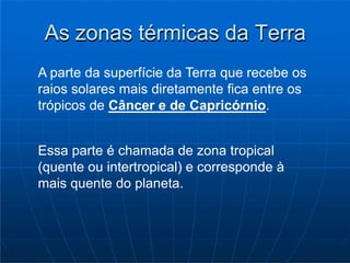As zonas térmicas da Terra
A parte da superfície da Terra que recebe os
raios solares mais diretamente fica entre os
trópicos de Câncer e de Capricórnio.
Essa parte é chamada de zona tropical
(quente ou intertropical) e corresponde à
mais quente do planeta.
 