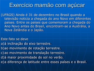 Exercício mamão com açúcar
(UFRGS) Ainda é 31 de dezembro no Brasil quando a
televisão noticia a chegada do ano Novo em diferentes
países. Entre os países que comemoram a chegada do
Ano Novo antes do Brasil, encontram-se a Austrália, a
Nova Zelândia e o Japão.
Este fato se deve
a)à inclinação do eixo terrestre.
b)ao movimento de rotação terrestre.
c) ao movimento de translação terrestre.
d)à maior proximidade do sol no verão.
e)a diferença de latitude entre esses países e o Brasil.
 