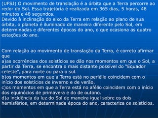 (UFSJ) O movimento de translação é a órbita que a Terra percorre ao
redor do Sol. Essa trajetória é realizada em 365 dias, 5 horas, 48
minutos e 48 segundos.
Devido à inclinação do eixo da Terra em relação ao plano de sua
órbita, o planeta é iluminado de maneira diferente pelo Sol, em
determinadas e diferentes épocas do ano, o que ocasiona as quatro
estações do ano.
Com relação ao movimento de translação da Terra, é correto afirmar
que
a)as ocorrências dos solstícios se dão nos momentos em que o Sol, a
partir da Terra, se encontra o mais distante possível do “Equador
celeste”, para norte ou para o sul.
b)os momentos em que a Terra está no periélio coincidem com o
início dos solstícios de inverno e de verão.
c)os momentos em que a Terra está no afélio coincidem com o início
dos equinócios de primavera e do de outono.
d)a incidência da luz do Sol de maneira igual sobre os dois
hemisférios, em determinada época do ano, caracteriza os solstícios.
 