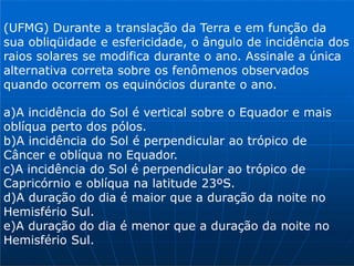(UFMG) Durante a translação da Terra e em função da
sua obliqüidade e esfericidade, o ângulo de incidência dos
raios solares se modifica durante o ano. Assinale a única
alternativa correta sobre os fenômenos observados
quando ocorrem os equinócios durante o ano.
a)A incidência do Sol é vertical sobre o Equador e mais
oblíqua perto dos pólos.
b)A incidência do Sol é perpendicular ao trópico de
Câncer e oblíqua no Equador.
c)A incidência do Sol é perpendicular ao trópico de
Capricórnio e oblíqua na latitude 23ºS.
d)A duração do dia é maior que a duração da noite no
Hemisfério Sul.
e)A duração do dia é menor que a duração da noite no
Hemisfério Sul.
 