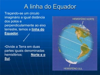 A linha do Equador
Traçando-se um circulo
imaginário a igual distância
dos polos e
perpendicularmente ao eixo
terrestre, temos a linha do
Equador.
•Divide a Terra em duas
partes iguais denominadas
hemisférios: Norte e o
Sul.
 