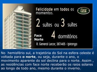 Face
Norte
No hemisfério sul, a trajetória do Sol na esfera celeste é
voltada para o norte, ou seja, durante o ano, o
movimento aparente do sol declina para o norte. Assim ,
as residências com face norte receberão os raios solares
ao longo de todo ano, mesmo durante o inverno.
 