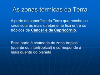 As zonas térmicas da Terra
A parte da superfície da Terra que recebe os
raios solares mais diretamente fica entre os
trópicos de Câncer e de Capricórnio.
Essa parte é chamada de zona tropical
(quente ou intertropical) e corresponde à
mais quente do planeta.
 