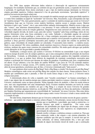 Em 1998, duas equipes obtiveram dados relativos à observação de supernovas extremamente
longínquas. Os resultados mostraram que, ao contrário do que era geralmente aceite, a expansão do Universo
é acelerada. O significado físico desta conclusão é que o tipo de matéria-energia dominante no Universo
origina gravidade repulsiva. Embora impossível à luz da gravitação newtoniana, “gravidade repulsiva” é
possível na teoria da gravitação relativista.
        A constante cosmológica de Einstein é um exemplo de matéria-energia que origina gravidade repulsiva
e o mais forte candidato ao papel de “acelerador” do Universo. Mas, fisicamente, a que corresponde este tipo
de “matéria-energia”? Ou, mais genericamente, qual é o conteúdo de matéria-energia que existe no Universo?
Acreditamos hoje que no Universo existe matéria bariônica, matéria escura e energia escura. Matéria
bariónica é tudo o que “vemos”, isto é, que emite/reflete radiação eletromagnética. Matéria escura é algo que
não “vemos”, mas inferimos dinamicamente a sua presença. O mais conhecido exemplo desta inferência
dinâmica é dado pelas curvas de rotação galácticas. Imaginemo-nos num carrossel em andamento, com uma
velocidade angular elevada, de modo a que, para não sermos “cuspidos” pela força centrífuga, temos de nos
agarrar fortemente (criar uma força centrípeta) a um varão. Sabendo a velocidade angular do carrossel
podemos calcular a força centrífuga e, como tal, a força centrípeta necessária para não sermos ejetados.
Estudos de curvas de rotação galácticas demonstraram que a matéria visível presente na galáxia não consegue
justificar a força gravítica (centrípeta) necessária para explicar a não ejeção das estrelas na periferia da
galáxia, cujas velocidades de rotação podem ser calculadas. É necessária mais matéria – a matéria escura.
Qual é a sua natureza? Há vários candidatos, desde neutrinos massivos a buracos negros ou ainda partículas
exóticas, nenhum dos quais reune consenso da comunidade científica. Há ainda quem advogue que poderão
existir alterações às leis da gravidade a grandes distâncias.
        Finalmente, a energia escura, que acelera o Universo. O folclore na comunidade é que a sua origem
estará na energia de ponto zero de campos quânticos, que é uma consequência direta do princípio da incerteza
de Heisenberg. Contudo, as dificuldades no tratamento da gravitação quântica têm impedido estimativas
quantitativas; e as que se podem fazer diferem da magnitude da constante cosmológica necessária para
explicar a aceleração do Universo por dezenas de ordens de grandeza. O problema está, pois, completamente
em aberto. O que sabemos, à luz dos dados do satélite WMAP, é que cerca de 73% do conteúdo matéria-
energia do Universo é energia escura, 23% matéria escura e apenas 4% matéria visível ou bariônica. Para
além da nossa ignorância, concluimos que, de fato, o Universo é dominado pelo “lado escuro”...
        E o que podemos dizer acerca do Big Bang? Será o Big Bang a criação? Ou haverá um pré-Big Bang?
Modelos cosmológicos onde existe um pré-Big Bang têm surgido em duas classes. Numa primeira classe, à
medida que caminhamos para o passado, o fator de escala nunca chega a zero, isto é, o Universo nunca
colapsa num ponto.
        A determinada altura ele volta a expandir, num “ressalto cosmológico” ou bounce cosmológico. A
razão é que algum tipo de matéria-energia que origina gravidade repulsiva começa a dominar a evolução do
Universo, exatamente como na época presente. Numa segunda classe de modelos, o fator de escala torna-se
zero, mas esta singularidade tem uma interpretação física. Existem modelos baseados em teoria de cordas
deste tipo. Relativamente aos modelos em que o Big Bang é a criação do nosso Universo há grandes
dificuldades; existiram algumas tentativas, na década de 1980, inspiradas em física das partículas e lideradas
por Stephen Hawking que argumentavam a possibilidade de “nucleação” do nosso Universo. Mas estas ideias
requerem implicitamente a existência de um hiper-espaço onde o nosso Universo é criado e nesse sentido não
é a criação de tudo.
        De toda forma, éimportante destacar que no Universo conhecido há muitas nuvens de gases e poeiras –
nebulosas – que podem dar origem a sistemas solares (Figura 1). Em princípio, nessas nuvens há duas forças
                                            opostas que se equilibram: a gravidade, que tende a contraí-las, e a
                                            pressão térmica, que tende a expandi-las.        Por vezes essas
                                            nebulosas são perturbadas por algum tipo de choque, como a onda
                                            provocada pela explosão de uma supernova ou simplesmente a
                                            aproximação de outra nuvem.
                                            Quando recebe o choque, a nebulosa começa a contrair-se. Para que
                                            essa contracção venha a dar origem a um sistema planetário, há
                                            algumas condições que têm que se cumprir: A nuvem tem que ter
                                            massa suficiente, ser densa, relativamente fria, e tem que estar
                                            animada de algum movimento inicial de modo a que a contracção
 