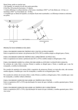 Desta forma, pode-se concluir que:
• No Equador, as estações do ano são muito parecidas:
O Sol fica 12h acima do horizonte e 12 abaixo.
• A única diferença é a altura máxima: o Sol cruza o meridiano 23027’ ao N do Zênite em ~22 Jun. e o
meridiano 23027’ ao S do Zênite em ~22 Dez.
• A medida que se afasta do Equador, as estações ficam mais acentuadas e as diferenças tornam-se máximas
nos pólos.




PROJEÇÃO DAS SOMBRAS SOLARES

PARA UM OBSERVADOR DO TRÓPICO DE CANCER AO POLO NORTE
Entre os equinócios de outono e de primavera (de 23/9 a 20/3) a sombra sempre se dirigirá para o Norte;

PARA UM OBSERVADOR DO TRÓPICO DE CAPRICÓRNIO AO POLO SUL
Entre os equinócios de outono e primavera (de 20/3 a 23/9) a sombra sempre se dirigirá para o Sul;

PARA UM OBSERVADOR NA LINHA DO EQUADOR (LATITUDE E LONGITUDE 0 GRAUS)
No solstício de verão (Sul) e inverno (Norte) a sombra se dirigirá para o Norte; a medida que o ano for
avançando, a sombra ira diminuindo.

Por ocasião do equinócio de outono (Sul) e equinócio de primavera (Norte), ao meio-dia solar, não teremos
sombra alguma; a medida que o ano for avançando, a sombra irá se dirigindo para o Sul;

Por ocasião do solstício de inverno (Sul) e verão (Norte) a sombra se dirigirá para o Sul; a medida que o ano
for avançando, a sombra voltará a diminuir;

PARA UM OBSERVADOR DO EQUADOR AO TRÓPICO DE CÂNCER
Entre os equinócios (20/3 a 23/9) cuja declinação for menor do que a latitude, a sombra apontará para o Norte
e vice-versa;

PARA UM OBSERVADOR DO EQUADOR AO TRÓPICO DE CAPRICÓRNIO
Entre os equinócios (20/3 e 23/9), cuja declinação for menor do que a latitude, a sombra apontará para o Sul e
vice-versa.
 