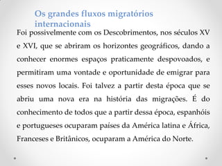 Os grandes fluxos migratórios
internacionais
Foi possivelmente com os Descobrimentos, nos séculos XV
e XVI, que se abriram os horizontes geográficos, dando a
conhecer enormes espaços praticamente despovoados, e
permitiram uma vontade e oportunidade de emigrar para
esses novos locais. Foi talvez a partir desta época que se
abriu uma nova era na história das migrações. É do
conhecimento de todos que a partir dessa época, espanhóis
e portugueses ocuparam países da América latina e África,
Franceses e Britânicos, ocuparam a América do Norte.
 