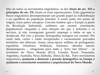 Mas de todos os movimentos migratórios, os dos finais do séc. XIX e
princípios do séc. XX, foram os mais espectaculares. Estes gigantescos
fluxos migratórios desempenharam um grande papel na redistribuição
e no equilíbrio da população mundial. A maior parte dos países de
origem, eram países europeus. Convém lembrar que a Europa (a partir
da Revolução Industrial), conheceu um enorme crescimento
populacional, chegando a uma situação em que a industria e os
serviços, já não conseguiam garantir emprego a todos os que o
desejavam. Por isso a pressão demográfica europeia era enorme. Por
outro lado, vastos e ainda inexplorados e escassamente povoados
territórios não faltavam. Assim, nessa época, milhões de portugueses,
espanhóis, irlandeses, britânicos, franceses, alemães suecos,
dinamarqueses ... emigraram para onde a "terra não faltava" - os
territórios do Novo Mundo (EUA, Canadá, Brasil, Venezuela,
Argentina, Austrália, Nova Zelândia, África do Sul... Estes movimentos
migratórios, ajudaram a diminuir a pressão demográfica na Europa e
ajudaram o crescimento económico e populacional do Novo Mundo.
 
