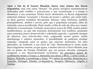Após o fim da II Guerra Mundial, houve uma retoma dos fluxos
migratórios, mas com outra "direção". Os países europeus encontravam-se
destruídos pelo conflito e procuravam a sua reconstrução e o tornar a
dinamizar a sua economia. Porém havia obstáculos; os fluxos migratórios
anteriores tinham "esvaziado" a Europa de jovens e adultos, por outro lado,
as duas guerras mundiais devastaram imensas vidas humanas, também
principalmente, adultos e jovens, pelo que a população europeia, além de
reduzida, estava envelhecida. Deste modo, a falta de mão-de-obra era o maior
obstáculo à reconstrução. Contudo, nessa época (cerca de 1950), muitos países
mediterrâneos, ou que não entraram directamente nos conflitos, possuíam
uma economia pouco desenvolvida e sobretudo agrícola, e portanto incapaz
de absorver essa mão-de-obra toda, originando nesses países, muito
desemprego e salários reduzidos. A possibilidade de poderem arranjar
emprego, emigrado para os países que estavam destruídos, foi uma
alternativa de melhorar o seu nível de vida. Desencadeou-se assim outro
fluxo migratório enorme, só que agora, o destino não era o Novo Mundo, mas
sim os países da Europa Ocidental, que em poucas décadas conseguiu
recuperar o seu desenvolvimento económico. Os principais países de
acolhimento foram a França, a Alemanha (na altura a RFA), o reino Unido, a
Bélgica, Holanda, Luxemburgo e Suíça. Dos países de partida, destacam-se a
Espanha, Portugal, Irlanda, ex-Jugoslávia, Turquia, Marrocos, Argélia e
Tunísia.
 