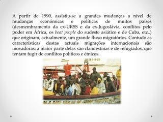 A partir de 1990, assistiu-se a grandes mudanças a nível de
mudanças económicas e políticas de muitos países
(desmembramento da ex-URSS e da ex-Jugoslávia, conflitos pelo
poder em África, os boat people do sudeste asiático e de Cuba, etc..)
que originam, actualmente, um grande fluxo migratórios. Contudo as
características destas actuais migrações internacionais são
inovadoras: a maior parte delas são clandestinas e de refugiados, que
tentam fugir de conflitos políticos e étnicos.
 