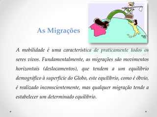 A mobilidade é uma característica de praticamente todos os
seres vivos. Fundamentalmente, as migrações são movimentos
horizontais (deslocamentos), que tendem a um equilíbrio
demográfico à superfície do Globo, este equilíbrio, como é óbvio,
é realizado inconscientemente, mas qualquer migração tende a
estabelecer um determinado equilíbrio.
As Migrações
 