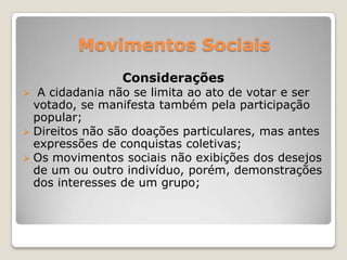 Movimentos Sociais
                Considerações
  A cidadania não se limita ao ato de votar e ser
  votado, se manifesta também pela participação
  popular;
 Direitos não são doações particulares, mas antes
  expressões de conquistas coletivas;
 Os movimentos sociais não exibições dos desejos
  de um ou outro indivíduo, porém, demonstrações
  dos interesses de um grupo;
 