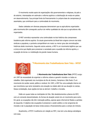 O movimento recebe apoio de organizações não governamentais e religiosas, do país e
do exterior, interessadas em estimular a reforma agrária e a distribuição de renda em países
em desenvolvimento. Sua principal fonte de financiamento é a própria base de camponeses já
assentados, que contribuem para a continuidade do movimento.


       Dados coletados em diversas pesquisas demonstram que os agricultores organizados
pelo movimento têm conseguido usufruir de melhor qualidade de vida que os agricultores não
organizados.


       O MST reivindica representar uma continuidade na luta histórica dos camponeses
brasileiros pela reforma agrária. Os atuais governantes do Brasil tem origens comuns nas lutas
sindicais e populares, e portanto compartilham em maior ou menor grau das reivindicações
históricas deste movimento. Segundo outros autores, o MST é um movimento legítimo que usa
a única arma que dispõe para pressionar a sociedade para a questão da reforma agrária, a
ocupação de terras e a mobilização de grande massa humana.




                             Movimento dos Trabalhadores Sem Teto - MTST




                                O Movimento dos Trabalhadores Sem Teto (MTST) surgiu
em 1997 da necessidade de organizar a reforma urbana e garantir moradia e a todos os
cidadãos. Está organizado nos municípios do Rio de Janeiro, Campinas e São Paulo. É um
movimento de caráter social, político e sindical. Em 1997, o MST fez uma avaliação interna em
que reconheceu que seria necessária uma atuação na cidade além de sua atuação no campo.
Dessa constatação, duas opções de luta se abriram: trabalho e moradia.


       Estão em quase todas as metrópoles do País. São desdobramentos urbanos do MST,
com um comando descentralizado. As formas de atuação variam de um movimento para outro.
Em geral, as ocupações não têm motivação política, apenas apoio informal de filiados a partidos
de esquerda. O objetivo das ocupações é pressionar o poder público a criar programas de
moradia e dar à população de baixa renda acesso a financiamentos para a compra de imóveis.


       Atualmente, o MTST é autônomo em relação ao MST, mas tem uma aliança estratégica
com esse.
 