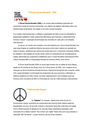 Fórum Social Mundial - FSM




       O Fórum Social Mundial (FSM) é um evento altermundialista organizado por
movimentos sociais de diversos continentes, com objetivo de elaborar alternativas para uma
transformação social global. Seu slogan é Um outro mundo é possível.


É um espaço internacional para a reflexão e organização de todos os que se contrapõem à
globalização neoliberal e estão construindo alternativas para favorecer o desenvolvimento
humano e buscar a superação da dominação dos mercados em cada país e nas relações
internacionais.
       A luta por um mundo sem excluídos, uma das bandeiras do I Fórum Social Mundial, tem
suas raízes fixadas na resistência histórica dos povos contra todo o gênero de opressão em
todos os tempos, resistência que culmina em nossos dias com o movimento irmanando milhões
de cidadãos e não-cidadãos do mundo inteiro contra as conseqüências da mundialização do
capital, patrocinada por organismos multilaterais como o Fundo Monetário Internacional (FMI),
o Banco Mundial (BM) e a Organização Mundial do Comércio (OMC), entre outros.


       O Fórum Social Mundial (FSM) se reuniu pela primeira vez na cidade de Porto Alegre,
estado do Rio Grande do Sul, Brasil, entre 25 e 30 de janeiro de 2001, com o objetivo de se
contrapor ao Fórum Econômico Mundial de Davos. Esse Fórum Econômico tem cumprido, desde
1971, papel estratégico na formulação do pensamento dos que promovem e defendem as
políticas neoliberais em todo mundo. Sua base organizacional é uma fundação suíça que
funciona como consultora da ONU e é financiada por mais de 1.000 empresas multinacionais.




                      Movimento Hippie




                          Os "hippies" (no singular, hippie) eram parte do que se
convencionou chamar movimento de contracultura dos anos 60 tendo relativa queda de
popularidade nos anos 70 nos EUA, embora o movimento tenha tido muita força em países
como o Brasil somente na década de 70. Uma das frases ideomáticas associada a este
movimento foi a célebre máxima "Paz e Amor" (em inglês "Peace and Love") que precedeu á
expressão "Ban the Bomb" , a qual criticava o uso de armas nucleares.
 