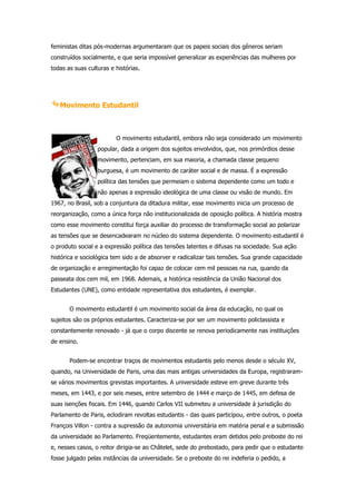 feministas ditas pós-modernas argumentaram que os papeis sociais dos gêneros seriam
construídos socialmente, e que seria impossível generalizar as experiências das mulheres por
todas as suas culturas e histórias.




   Movimento Estudantil



                         O movimento estudantil, embora não seja considerado um movimento
                  popular, dada a origem dos sujeitos envolvidos, que, nos primórdios desse
                  movimento, pertenciam, em sua maioria, a chamada classe pequeno
                  burguesa, é um movimento de caráter social e de massa. É a expressão
                  política das tensões que permeiam o sistema dependente como um todo e
                  não apenas a expressão ideológica de uma classe ou visão de mundo. Em
1967, no Brasil, sob a conjuntura da ditadura militar, esse movimento inicia um processo de
reorganização, como a única força não institucionalizada de oposição política. A história mostra
como esse movimento constitui força auxiliar do processo de transformação social ao polarizar
as tensões que se desencadearam no núcleo do sistema dependente. O movimento estudantil é
o produto social e a expressão política das tensões latentes e difusas na sociedade. Sua ação
histórica e sociológica tem sido a de absorver e radicalizar tais tensões. Sua grande capacidade
de organização e arregimentação foi capaz de colocar cem mil pessoas na rua, quando da
passeata dos cem mil, em 1968. Ademais, a histórica resistência da União Nacional dos
Estudantes (UNE), como entidade representativa dos estudantes, é exemplar.


       O movimento estudantil é um movimento social da área da educação, no qual os
sujeitos são os próprios estudantes. Caracteriza-se por ser um movimento policlassista e
constantemente renovado - já que o corpo discente se renova periodicamente nas instituições
de ensino.


       Podem-se encontrar traços de movimentos estudantis pelo menos desde o século XV,
quando, na Universidade de Paris, uma das mais antigas universidades da Europa, registraram-
se vários movimentos grevistas importantes. A universidade esteve em greve durante três
meses, em 1443, e por seis meses, entre setembro de 1444 e março de 1445, em defesa de
suas isenções fiscais. Em 1446, quando Carlos VII submeteu a universidade à jurisdição do
Parlamento de Paris, eclodiram revoltas estudantis - das quais participou, entre outros, o poeta
François Villon - contra a supressão da autonomia universitária em matéria penal e a submissão
da universidade ao Parlamento. Freqüentemente, estudantes eram detidos pelo preboste do rei
e, nesses casos, o reitor dirigia-se ao Châtelet, sede do prebostado, para pedir que o estudante
fosse julgado pelas instâncias da universidade. Se o preboste do rei indeferia o pedido, a
 
