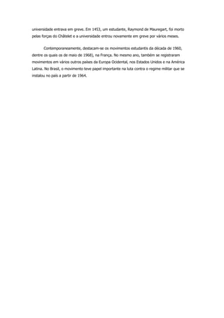 universidade entrava em greve. Em 1453, um estudante, Raymond de Mauregart, foi morto
pelas forças do Châtelet e a universidade entrou novamente em greve por vários meses.


       Contemporaneamente, destacam-se os movimentos estudantis da década de 1960,
dentre os quais os de maio de 1968), na França. No mesmo ano, também se registraram
movimentos em vários outros países da Europa Ocidental, nos Estados Unidos e na América
Latina. No Brasil, o movimento teve papel importante na luta contra o regime militar que se
instalou no país a partir de 1964.
 